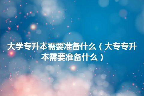 大学专升本需要准备什么（大专专升本需要准备什么）插图