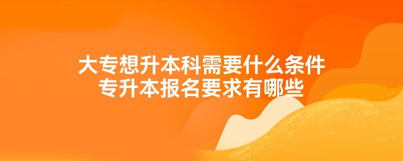 大专想升本科需要什么条件专升本报名要求有哪些插图