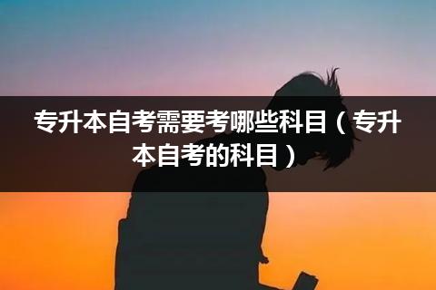 专升本自考需要考哪些科目（专升本自考的科目）插图
